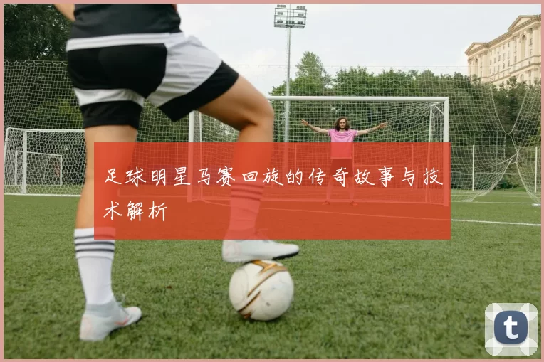 足球明星马赛回旋的传奇故事与技术解析