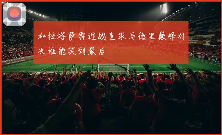 加拉塔萨雷迎战皇家马德里巅峰对决谁能笑到最后