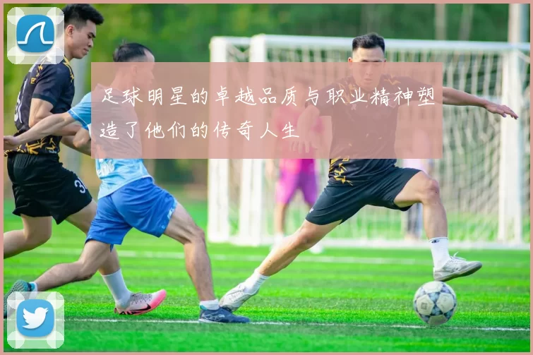 足球明星的卓越品质与职业精神塑造了他们的传奇人生
