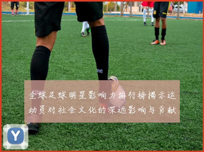 全球足球明星影响力排行榜揭示运动员对社会文化的深远影响与贡献