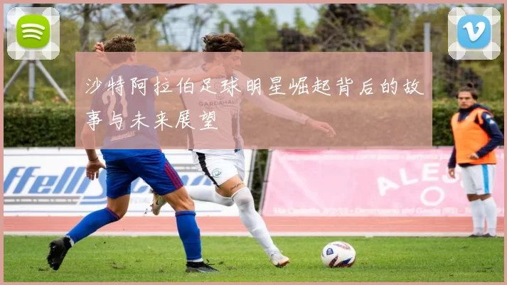 沙特阿拉伯足球明星崛起背后的故事与未来展望