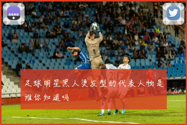 足球明星黑人烫发型的代表人物是谁你知道吗