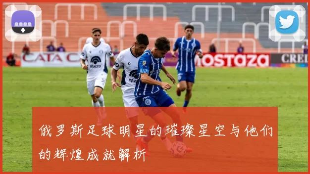 俄罗斯足球明星的璀璨星空与他们的辉煌成就解析