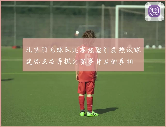 北京羽毛球队比赛经验引发热议球迷观点各异探讨赛事背后的真相