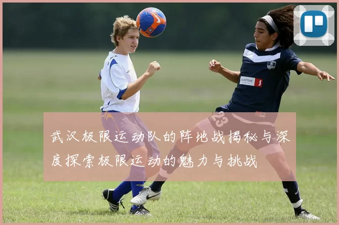 武汉极限运动队的阵地战揭秘与深度探索极限运动的魅力与挑战