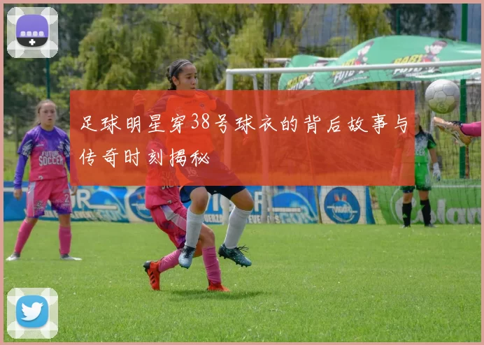 足球明星穿38号球衣的背后故事与传奇时刻揭秘
