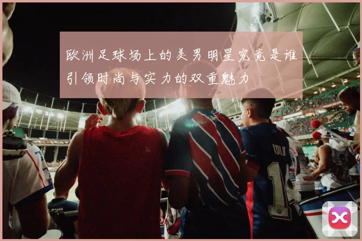 欧洲足球场上的美男明星究竟是谁引领时尚与实力的双重魅力