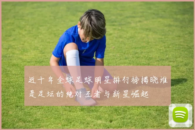 近十年全球足球明星排行榜揭晓谁是足坛的绝对王者与新星崛起
