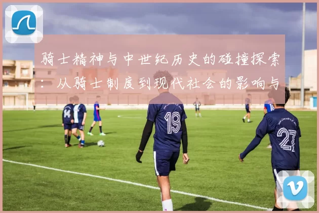 骑士精神与中世纪历史的碰撞探索：从骑士制度到现代社会的影响与演变