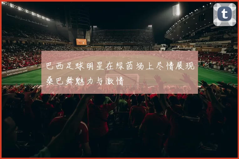 巴西足球明星在绿茵场上尽情展现桑巴舞魅力与激情