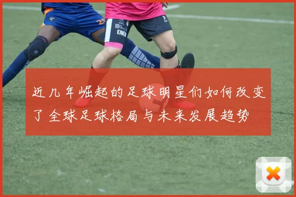 近几年崛起的足球明星们如何改变了全球足球格局与未来发展趋势