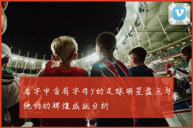 名字中含有字母y的足球明星盘点与他们的辉煌成就分析
