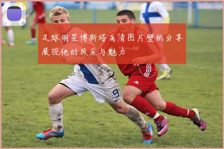 足球明星博斯塔高清图片壁纸分享展现他的风采与魅力